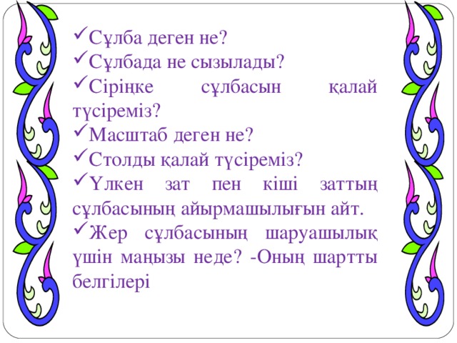 Сұлба деген не? Сұлбада не сызылады? Сіріңке сұлбасын қалай түсіреміз? Масштаб деген не? Столды қалай түсіреміз? Үлкен зат пен кіші заттың сұлбасының айырмашылығын айт. Жер сұлбасының шаруашылық үшін маңызы неде? -Оның шартты белгілері