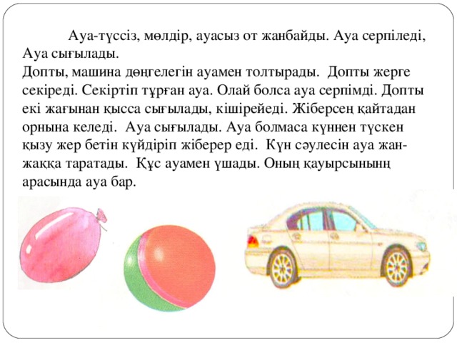 Ауа-түссіз, мөлдір, ауасыз от жанбайды. Ауа серпіледі, Ауа сығылады. Допты, машина дөңгелегін ауамен толтырады. Допты жерге секіреді. Секіртіп тұрған ауа. Олай болса ауа серпімді. Допты екі жағынан қысса сығылады, кішірейеді. Жіберсең қайтадан орнына келеді. Ауа сығылады. Ауа болмаса күннен түскен қызу жер бетін күйдіріп жіберер еді. Күн сәулесін ауа жан-жаққа таратады. Құс ауамен үшады. Оның қауырсынынң арасында ауа бар.