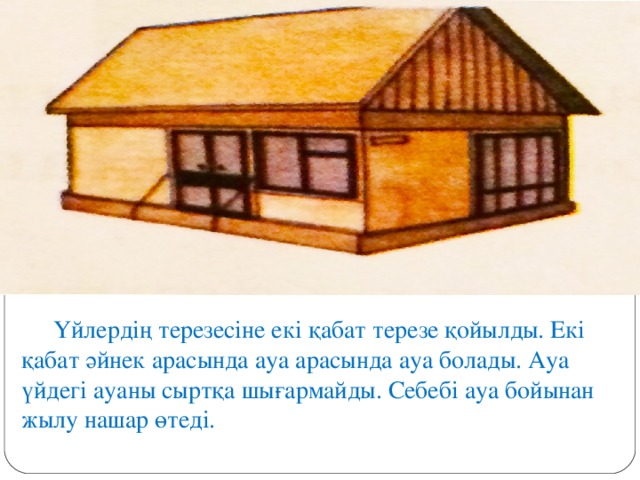 Үйлердің терезесіне екі қабат терезе қойылды. Екі қабат әйнек арасында ауа арасында ауа болады. Ауа үйдегі ауаны сыртқа шығармайды. Себебі ауа бойынан жылу нашар өтеді.