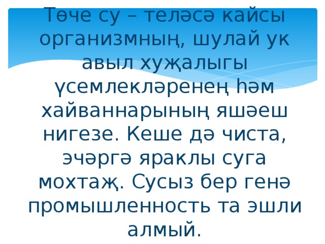 Төче су – теләсә кайсы организмның, шулай ук авыл хуҗалыгы үсемлекләренең һәм хайваннарының яшәеш нигезе. Кеше дә чиста, эчәргә яраклы суга мохтаҗ. Сусыз бер генә промышленность та эшли алмый.