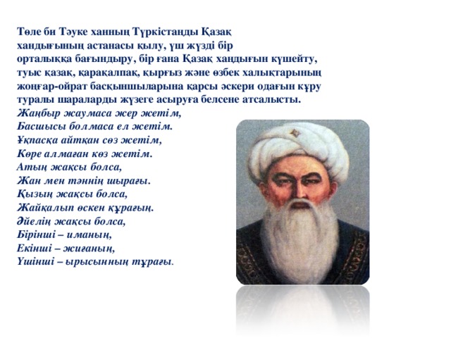 Төле  би  Тәуке  ханның  Түркістаңды  Қазақ  хандығының  астанасы  қылу , үш  жүзді  бір  орталыққа  бағындыру , бір  ғана  Қазақ  хаңдығын  күшейту , туыс  қазақ , қарақалпақ , қырғыз  және  өзбек  халықтарының  жоңғар - ойрат  басқыншыларына  қарсы  әскери  одағын  кұру  туралы  шараларды  жүзеге  асыруға  белсене  атсалысты . Жаңбыр  жаумаса  жер  жетім , Басшысы  болмаса  ел  жетім . Ұқпасқа  айтқан  сөз  жетім , Көре  алмаған  көз  жетім . Атың  жақсы  болса ,  Жан  мен  тәннің  шырағы . Қызың  жақсы  болса , Жайқалып  өскен  құрағың . Әйелің  жақсы  болса , Бірінші – иманың , Екінші – жиғаның , Үшінші – ырысынның  тұрағы .