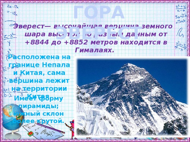 ГОРА ЭВЕРЕСТ Эверест— высочайшая вершина земного шара высотой по разным данным от +8844 до +8852 метров находится в Гималаях. Расположена на границе Непала и Китая, сама вершина лежит на территории Китая. Имеет форму пирамиды; южный склон более крутой.