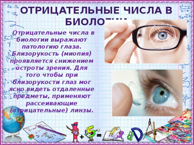 Отрицательные числа в биологии  Отрицательные числа в биологии выражают патологию глаза. Близорукость (миопия) проявляется снижением остроты зрения. Для того чтобы при близорукости глаз мог ясно видеть отдаленные предметы, применяют рассеивающие (отрицательные) линзы.