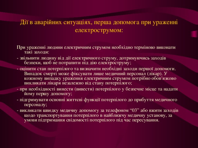 Дії в аварійних ситуаціях, перша допомога при ураженні електрострумом: При ураженні людини електричним струмом необхідно терміново виконати такі заходи: - звільнити людину від дії електричного струму, дотримуючись заходів безпеки, щоб не потрапити під дію електроструму; - оцінити стан потерпілого та визначити необхідні заходи першої допомоги. Випадок смерті може фіксувати лише медичний персонал (лікар). У кожному випадку ураження електричним струмом потрібно обов'язково викликати лікаря незалежно від стану потерпілого; - при необхідності винести (вивести) потерпілого у безпечне місце та надати йому першу допомогу; - підгримувати основні життєві функції потерпілого до прибуття медичного персоналу; - викликати швидку медичну допомогу за телефоном “03” або вжити заходів щодо транспортування потерпілого в найближчу медичну установу, за умови підтримання свідомості потерпілого під час пересування.