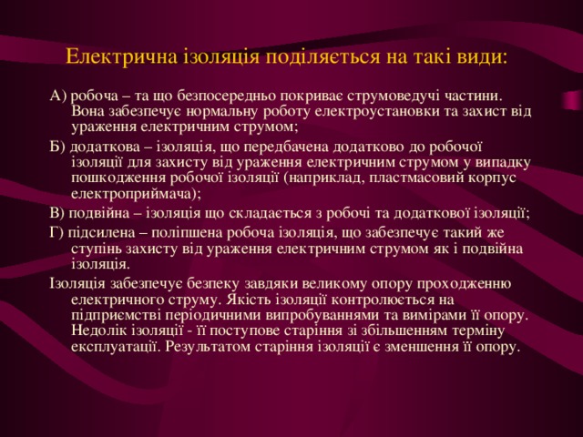 Електрична ізоляція поділяється на такі види:  А) робоча – та що безпосередньо покриває струмоведучі частини. Вона забезпечує нормальну роботу електроустановки та захист від ураження електричним струмом; Б) додаткова – ізоляція, що передбачена додатково до робочої ізоляції для захисту від ураження електричним струмом у випадку пошкодження робочої ізоляції (наприклад, пластмасовий корпус електроприймача); В) подвійна – ізоляція що складається з робочі та додаткової ізоляції; Г) підсилена – поліпшена робоча ізоляція, що забезпечує такий же ступінь захисту від ураження електричним струмом як і подвійна ізоляція. Ізоляція забезпечує безпеку завдяки великому опору проходженню електричного струму. Якість ізоляції контролюється на підприємстві періодичними випробуваннями та вимірами її опору. Недолік ізоляції - її поступове старіння зі збільшенням терміну експлуатації. Результатом старіння ізоляції є зменшення її опору.