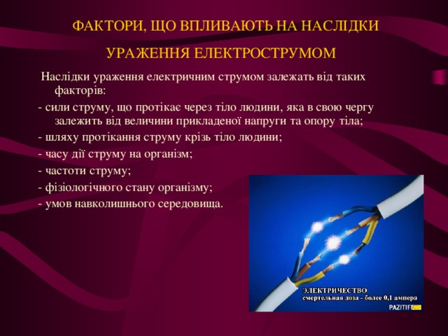   ФАКТОРИ, ЩО ВПЛИВАЮТЬ НА НАСЛІДКИ УРАЖЕННЯ ЕЛЕКТРОСТРУМОМ    Наслідки ураження електричним струмом залежать від таких факторів: - сили струму, що протікає через тіло людини, яка в свою чергу залежить від величини прикладеної напруги та опору тіла; - шляху протікання струму крізь тіло людини; - часу дії струму на організм; - частоти струму; - фізіологічного стану організму; - умов навколишнього середовища.