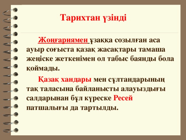 Тарихтан үзінді   Жоңғариямен   ұзаққа созылған аса ауыр соғыста қазақ жасақтары тамаша жеңіске жеткенімен ол табыс баянды бола қоймады.    Қазақ хандары  мен сұлтандарының тақ таласына байланысты алауыздығы салдарынан бұл күреске  Ресей патшалығы да тартылды.