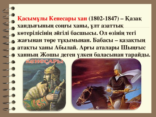 Қасымұлы Кенесары хан (1802-1847) – Қазақ хандығының соңғы ханы, ұлт азаттық көтерілісінің әйгілі басшысы. Ол өзінің тегі жағынан төре тұқымынан. Бабасы – қазақтың атақты ханы Абылай. Арғы аталары Шыңғыс ханның Жошы деген үлкен баласынан тарайды.