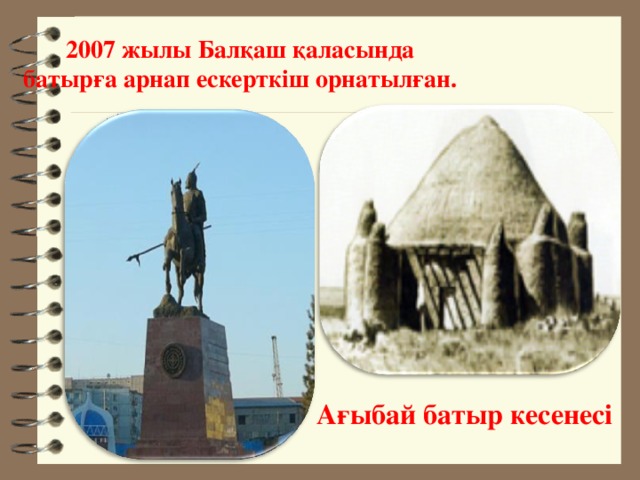 2007 жылы Балқаш қаласында батырға арнап ескерткіш орнатылған. Ағыбай батыр кесенесі