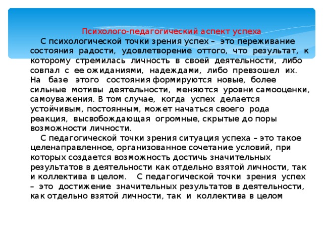 Психолого-педагогический аспект успеха  С психологической точки зрения успех – это переживание состояния радости, удовлетворение оттого, что результат, к которому стремилась личность в своей деятельности, либо совпал с ее ожиданиями, надеждами, либо превзошел их. На базе этого состояния формируются новые, более сильные мотивы деятельности, меняются уровни самооценки, самоуважения. В том случае, когда успех делается устойчивым, постоянным, может начаться своего рода реакция, высвобождающая огромные, скрытые до поры возможности личности.  С педагогической точки зрения ситуация успеха – это такое целенаправленное, организованное сочетание условий, при которых создается возможность достичь значительных результатов в деятельности как отдельно взятой личности, так и коллектива в целом. С педагогической точки зрения успех – это достижение значительных результатов в деятельности, как отдельно взятой личности, так и коллектива в целом