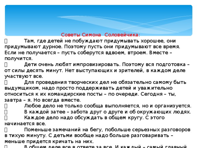 Советы Симона Соловейчика:   Там, где детей не побуждают придумывать хорошее, они придумывают дурное. Поэтому пусть они придумывают все время. Если не получается – пусть соберутся вдвоем, втроем. Вместе – получится.   Дети очень любят импровизировать. Поэтому вся подготовка – от силы десять минут. Нет выступающих и зрителей, в каждом деле участвуют все.   Для проведения творческих дел не обязательно самому быть выдумщиком, надо просто поддерживать детей и уважительно относиться к их командирские посты – по очереди. Сегодня – ты, завтра – я. Но всегда вместе.   Любое дело не только сообща выполняется, но и организуется.   В каждой затее – забота друг о друге и об окружающих людях.   Каждое дело надо обсуждать в общем кругу. С этого начинается все.   Поменьше замечаний на бегу, побольше серьезных разговоров в тихую минуту. С детьми вообще надо больше разговаривать – меньше придется кричать на них.   В общем деле все в ответе за все. И каждый – самый главный.