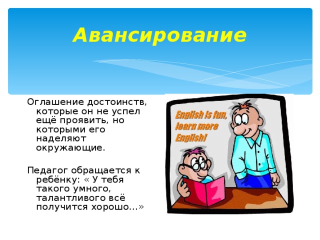 Авансирование Оглашение достоинств, которые он не успел ещё проявить, но которыми его наделяют окружающие. Педагог обращается к ребёнку: « У тебя такого умного, талантливого всё получится хорошо…»