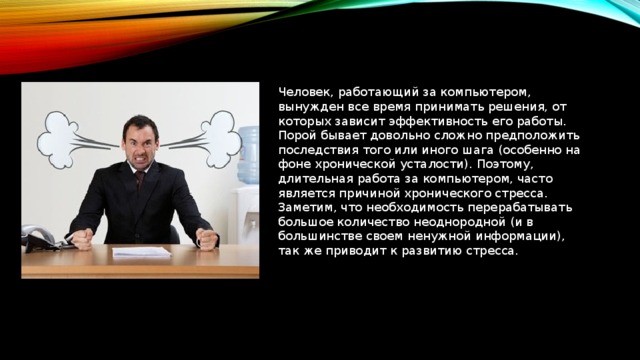 Человек, работающий за компьютером, вынужден все время принимать решения, от которых зависит эффективность его работы. Порой бывает довольно сложно предположить последствия того или иного шага (особенно на фоне хронической усталости). Поэтому, длительная работа за компьютером, часто является причиной хронического стресса. Заметим, что необходимость перерабатывать большое количество неоднородной (и в большинстве своем ненужной информации), так же приводит к развитию стресса.