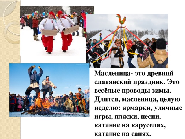 Масленица- это древний славянский праздник. Это весёлые проводы зимы. Длится, масленица, целую неделю: ярмарки, уличные игры, пляски, песни, катание на каруселях, катание на санях.