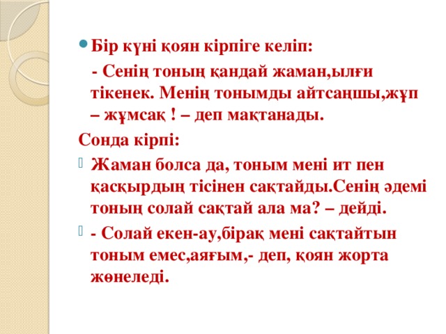 Бір күні қоян кірпіге келіп:  - Сенің тоның қандай жаман,ылғи тікенек. Менің тонымды айтсаңшы,жұп – жұмсақ ! – деп мақтанады. Сонда кірпі: Жаман болса да, тоным мені ит пен қасқырдың тісінен сақтайды.Сенің әдемі тоның солай сақтай ала ма? – дейді. - Солай екен-ау,бірақ мені сақтайтын тоным емес,аяғым,- деп, қоян жорта жөнеледі.