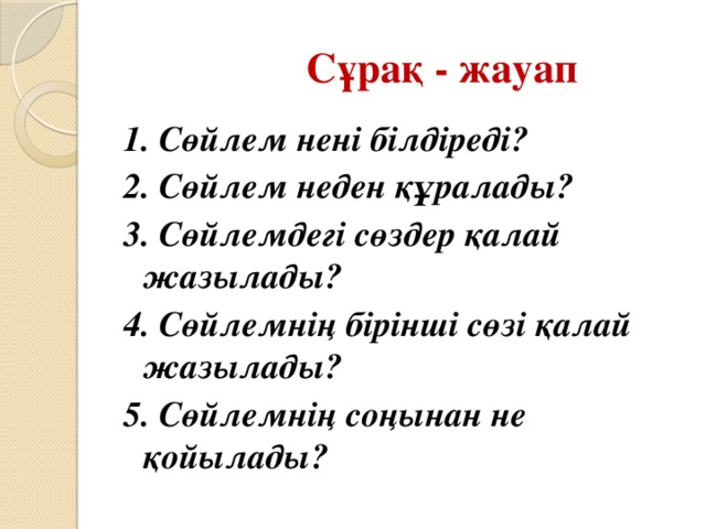 Сұрақ - жауап 1. Сөйлем нені білдіреді? 2. Сөйлем неден құралады? 3. Сөйлемдегі сөздер қалай жазылады? 4. Сөйлемнің бірінші сөзі қалай жазылады? 5. Сөйлемнің соңынан не қойылады?