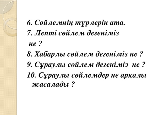 6. Сөйлемнің түрлерін ата. 7. Лепті сөйлем дегеніміз  не ? 8. Хабарлы сөйлем дегеніміз не ? 9. Сұраулы сөйлем дегеніміз не ? 10. Сұраулы сөйлемдер не арқалы жасалады ?