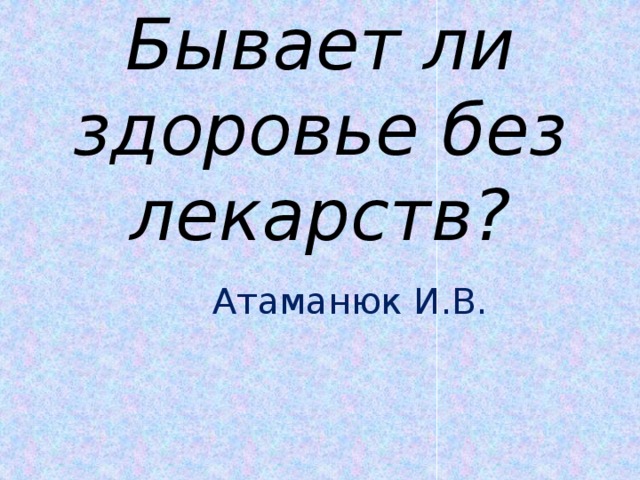 Бывает ли здоровье без лекарств?  Атаманюк И.В.