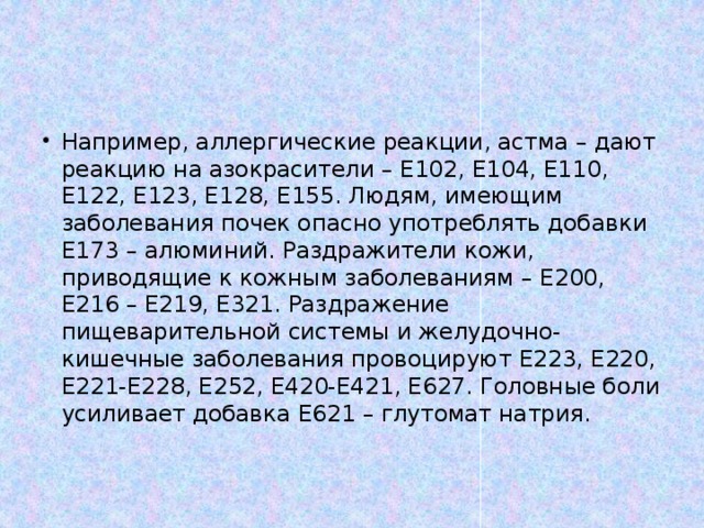 Например, аллергические реакции, астма – дают реакцию на азокрасители – Е102, Е104, Е110, Е122, Е123, Е128, Е155. Людям, имеющим заболевания почек опасно употреблять добавки Е173 – алюминий. Раздражители кожи, приводящие к кожным заболеваниям – Е200, Е216 – Е219, Е321. Раздражение пищеварительной системы и желудочно-кишечные заболевания провоцируют Е223, Е220, Е221-Е228, Е252, Е420-Е421, Е627. Головные боли усиливает добавка Е621 – глутомат натрия.