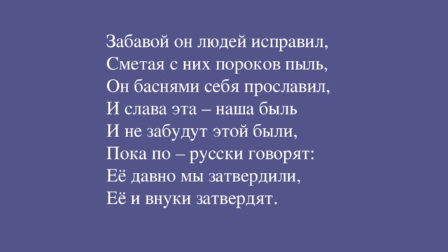 Забавой он людей исправил, Сметая с них пороков пыль, Он баснями себя прославил, И слава эта – наша быль И не забудут этой были, Пока по – русски говорят: Её давно мы затвердили, Её и внуки затвердят.