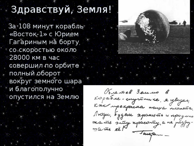 Здравствуй, Земля!  За 108 минут корабль «Восток-1» с Юрием Гагариным на борту со скоростью около 28000 км в час совершил по орбите полный оборот вокруг земного шара и благополучно опустился на Землю