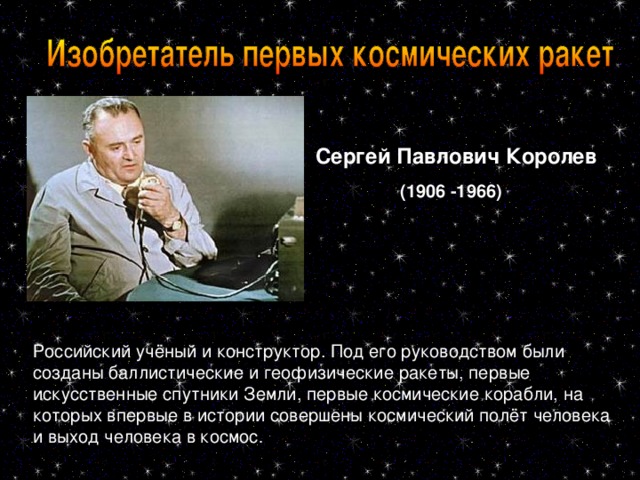 Сергей Павлович Королев  (1906 -1966)  Российский учёный и конструктор. Под его руководством были созданы баллистические и геофизические ракеты, первые искусственные спутники Земли, первые космические корабли, на которых впервые в истории совершены космический полёт человека и выход человека в космос .