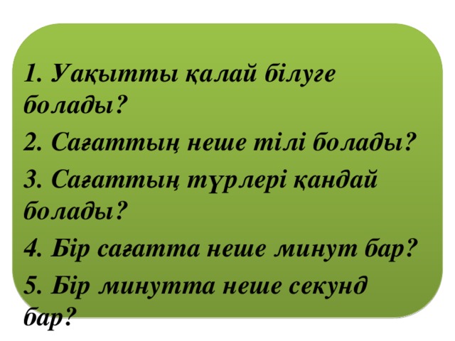 1. Уақытты қалай білуге болады? 2. Сағаттың неше тілі болады? 3. Сағаттың түрлері қандай болады? 4. Бір сағатта неше минут бар? 5. Бір минутта неше секунд бар?