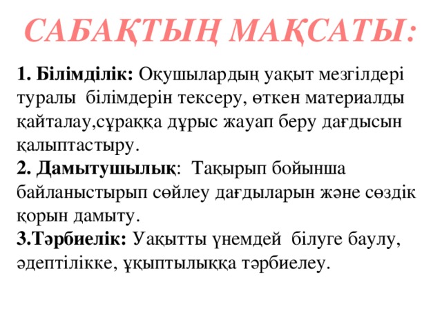 САБАҚТЫҢ МАҚСАТЫ: 1. Білімділік: Оқушылардың уақыт мезгілдері туралы білімдерін тексеру, өткен материалды қайталау,сұраққа дұрыс жауап беру дағдысын қалыптастыру. 2. Дамытушылық : Тақырып бойынша байланыстырып сөйлеу дағдыларын және сөздік қорын дамыту. 3.Тәрбиелік: Уақытты үнемдей білуге баулу, әдептілікке, ұқыптылыққа тәрбиелеу.