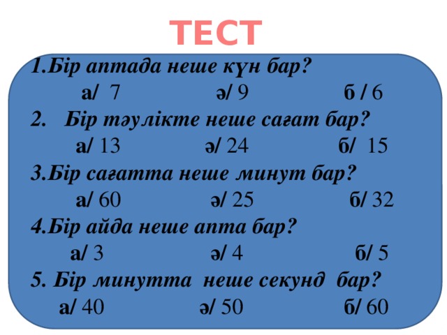 ТЕСТ Бір аптада неше күн бар?  а/ 7 ә/ 9 б / 6 2. Бір тәулікте неше сағат бар?  а/ 13 ә/ 24 б/ 15 Бір сағатта неше минут бар?  а/ 60 ә/ 25 б/ 32 Бір айда неше апта бар?  а/ 3 ә/ 4 б/ 5 5. Бір минутта неше секунд бар?  а/ 40 ә/ 50 б/ 60