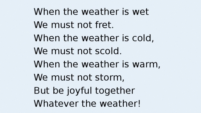 When the weather is wet We must not fret. When the weather is cold, We must not scold. When the weather is warm, We must not storm, But be joyful together Whatever the weather!