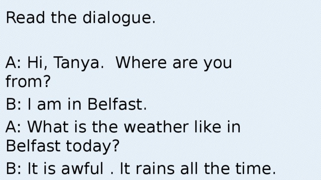Read the dialogue. A: Hi, Tanya. Where are you from? B: I am in Belfast. A: What is the weather like in Belfast today? B: It is awful . It rains all the time.
