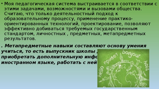 Моя педагогическая система выстраивается в соответствии с этими задачами, возможностями и вызовами общества. Считаю, что только деятельностный подход к образовательному процессу, применение практико-ориентированных технологий, проектирование, позволяют эффективно добиваться требуемых государственным стандартом, личностных , предметных, метапредметных результатов.