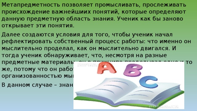 Метапредметность позволяет промысливать, прослеживать происхождение важнейшиих понятий, которые определяют данную предметную область знания. Ученик как бы заново открывает эти понятия. Далее создаются условия для того, чтобы ученик начал рефлектировать собственный процесс работы: что именно он мыслительно проделал, как он мыслительно двигался. И тогда ученик обнаруживает, что, несмотря на разные предметные материалы, он в принципе проделывал одно и то же, потому что он работал с одной и той же организованностью мышления. В данном случае – знания.