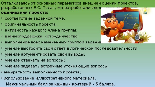 Отталкиваясь от основных параметров внешней оценки проектов, разработанных Е.С. Полат, мы разработали следующие  критерии оценивания проекта:   соответствие заданной теме;   оригинальность проекта;   активность каждого члена группы;   взаимоподдержка, сотрудничество;   выполнение всех намеченных группой заданий;   умение выстроить свой ответ в логической последовательности;   умение аргументировать свои выводы;   умение отвечать на вопросы;   умение задавать встречные уточняющие вопросы; аккуратность выполненного проекта; использование иллюстративного материала.     Максимальный балл за каждый критерий – 5 баллов.