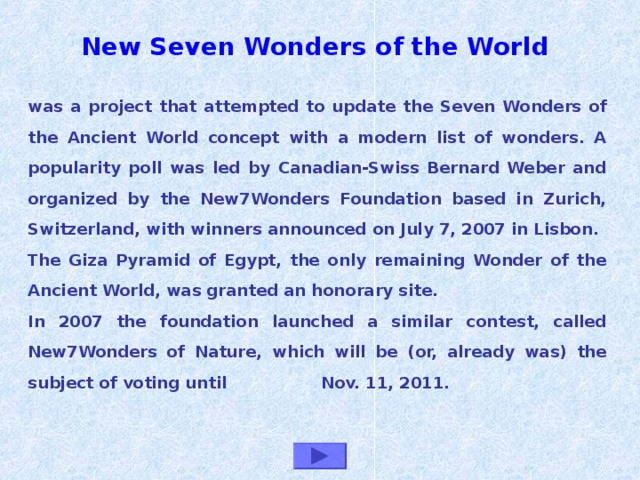 New Seven Wonders of the World   was a project that attempted to update the Seven Wonders of the Ancient World concept with a modern list of wonders. A popularity poll was led by Canadian-Swiss Bernard Weber and organized by the New7Wonders Foundation based in Zurich, Switzerland, with winners announced on July 7, 2007 in Lisbon. The Giza Pyramid of Egypt, the only remaining Wonder of the Ancient World, was granted an honorary site. In 2007 the foundation launched a similar contest, called New7Wonders of Nature, which will be (or, already was) the subject of voting until Nov. 11, 2011.