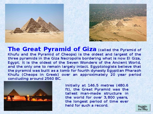 The Great Pyramid of Giza (called the Pyramid of Khufu and the Pyramid of Cheops) is the oldest and largest of the three pyramids in the Giza Necropolis bordering what is now El Giza, Egypt. It is the oldest of the Seven Wonders of the Ancient World, and the only one to remain largely intact. Egyptologists believe that the pyramid was built as a tomb for fourth dynasty Egyptian Pharaoh Khufu (Cheops in Greek) over an approximately 20 year period concluding around 2560 BC. Initially at 146.5 metres (480.6 ft), the Great Pyramid was the tallest man-made structure in the world for over 3,800 years, the longest period of time ever held for such a record. Back to the map