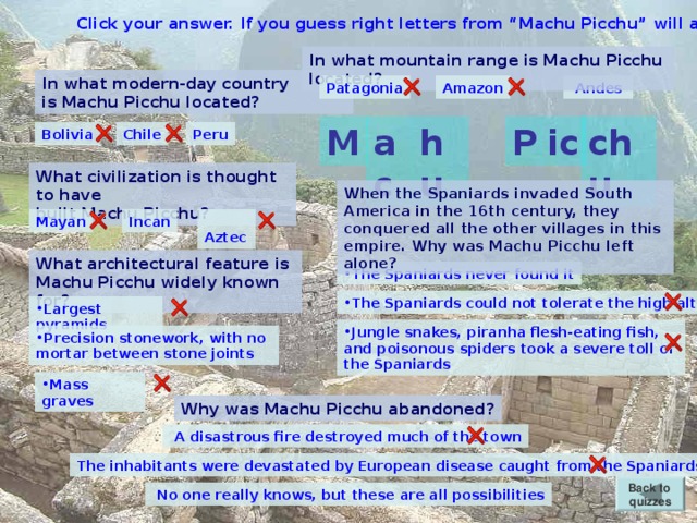 Click your answer. If you guess right letters from “Machu Picchu” will appear. In what mountain range is Machu Picchu located? In what modern-day country is Machu Picchu located?  Andes Patagonia Amazon chu ic P ac M hu Chile Peru Bolivia What civilization is thought to have built Machu Picchu? When the Spaniards invaded South America in the 16th century, they conquered all the other villages in this empire. Why was Machu Picchu left alone? Mayan Incan  Aztec What architectural feature is Machu Picchu widely known for? The Spaniards never found it The Spaniards could not tolerate the high altitude Largest pyramids Jungle snakes, piranha flesh-eating fish, and poisonous spiders took a severe toll of the Spaniards Precision stonework, with no mortar between stone joints Mass graves Why was Machu Picchu abandoned?  A disastrous fire destroyed much of the town The inhabitants were devastated by European disease caught from the Spaniards Back to quizzes  No one really knows, but these are all possibilities
