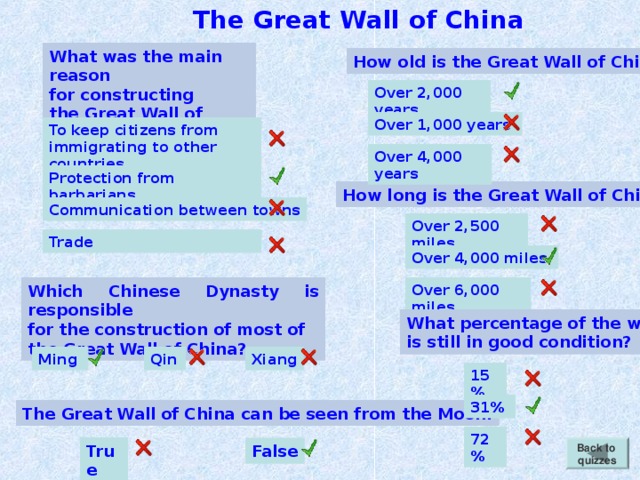 The Great Wall of China What was the main reason for constructing the Great Wall of China? How old is the Great Wall of China? Over 2,000 years Over 1,000 years  To keep citizens from immigrating to other countries Over 4,000 years Protection from barbarians How long is the Great Wall of China? Communication between towns Over 2,500 miles Trade Over 4,000 miles Which Chinese Dynasty is responsible for the construction of most of the Great Wall of China? Over 6,000 miles What percentage of the wall is still in good condition? Qin  Ming  Xiang 15% 31%  The Great Wall of China can be seen from the Moon. 72% True Back to quizzes False