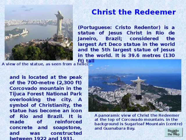 Christ the Redeemer (Portuguese: Cristo Redentor) is a statue of Jesus Christ in Rio de Janeiro, Brazil; considered the largest Art Deco statue in the world and the 5th largest statue of Jesus in the world. It is 39.6 metres (130 ft) tall A view of the statue, as seen from a helicopter. and is located at the peak of the 700-metre (2,300 ft) Corcovado mountain in the Tijuca Forest National Park overlooking the city. A symbol of Christianity, the statue has become an icon of Rio and Brazil.  It is made of reinforced concrete and soapstone, and was constructed between 1922 and 1931. A panoramic view of Christ the Redeemer at the top of Corcovado mountain. In the background is Sugarloaf Mountain (centre) and Guanabara Bay. Back to the map
