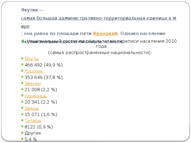 Якутия —  самая большая административно-территориальная единица в мире : она равна по площади пяти  Франциям . Однако население Якутии меньше одного миллиона человек Национальный состав по результатам переписи населения 2010 года (самые распространенные национальности):