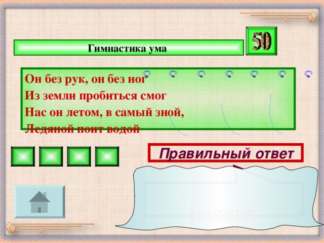 родник  Гимнастика ума  Он без рук, он без ног Из земли пробиться смог Нас он летом, в самый зной, Ледяной поит водой Правильный ответ