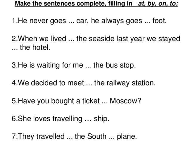 Make the sentences complete, filling in at, by, on, to: 1.He never goes ... car, he always goes ... foot. 2.When we lived ... the seaside last year we stayed ... the hotel. 3.He is waiting for me ... the bus stop. 4.We decided to meet ... the railway station. 5.Have you bought a ticket ... Moscow? 6.She loves travelling … ship. 7.They travelled ... the South ... plane.