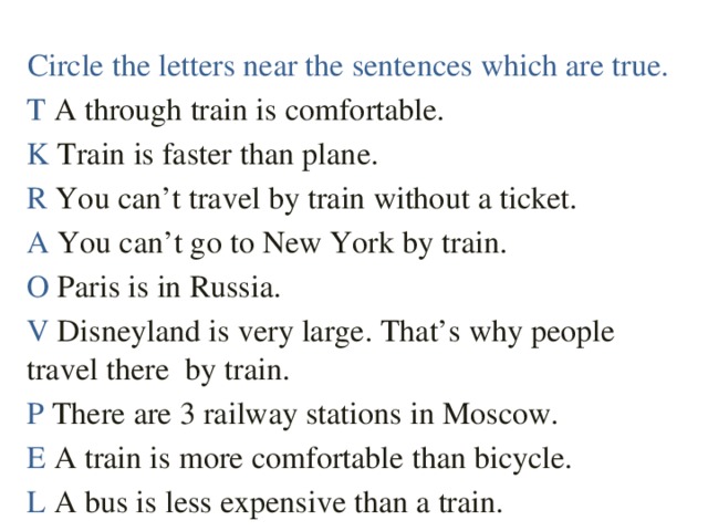 Circle the letters near the sentences which are true. T A through train is comfortable. K Train is faster than plane. R You can’t travel by train without a ticket. A You can’t go to New York by train. O Paris is in Russia. V Disneyland is very large. That’s why people travel there by train. P There are 3 railway stations in Moscow. E A train is more comfortable than bicycle. L A bus is less expensive than a train.