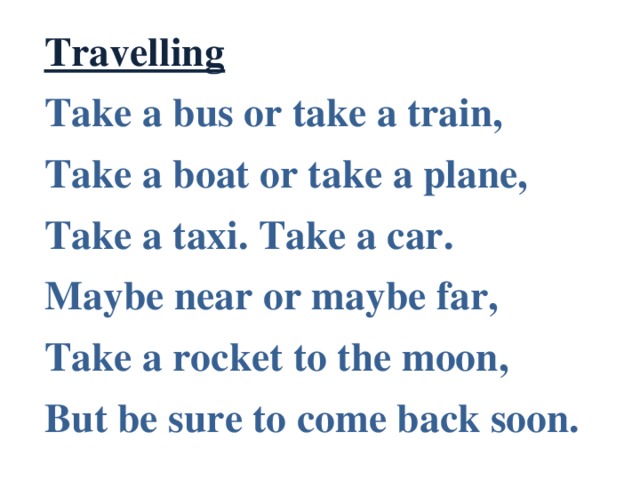 Travelling Take a bus or take a train, Take a boat or take a plane, Take a taxi. Take a car. Maybe near or maybe far, Take a rocket to the moon, But be sure to come back soon.