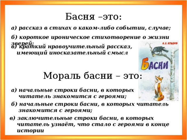 Басня –это: а) рассказ в стихах о каком-либо событии, случае; б) короткое ироническое стихотворение о жизни зверей; в) краткий нравоучительный рассказ, имеющий иносказательный смысл Мораль басни – это: а) начальные строки басни, в которых читатель знакомится с героями; б) начальные строки басни, в которых читатель знакомится с героями; в) заключительные строки басни, в которых читатель узнаёт, что стало с героями в конце истории