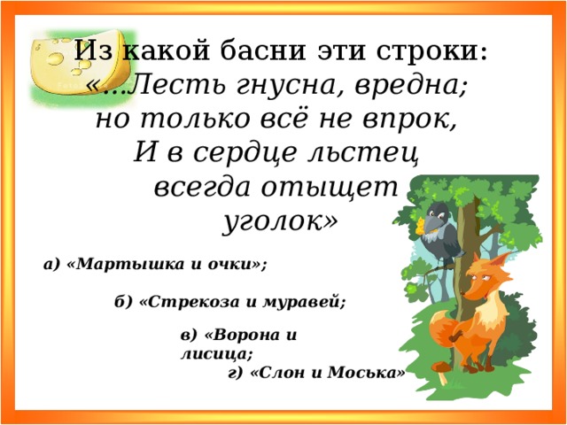 Из какой басни эти строки: «...Лесть гнусна, вредна; но только всё не впрок, И в сердце льстец всегда отыщет уголок» а) «Мартышка и очки»; б) «Стрекоза и муравей; в) «Ворона и лисица; г) «Слон и Моська»