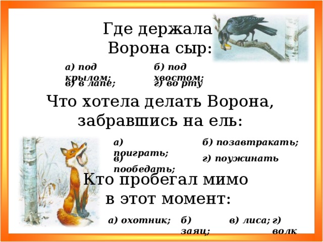 Где держала Ворона сыр: б) под хвостом; а) под крылом; в) в лапе; г) во рту Что хотела делать Ворона, забравшись на ель: б) позавтракать; а) поиграть; г) поужинать в) пообедать; Кто пробегал мимо в этот момент: г) волк в) лиса; б) заяц; а) охотник;