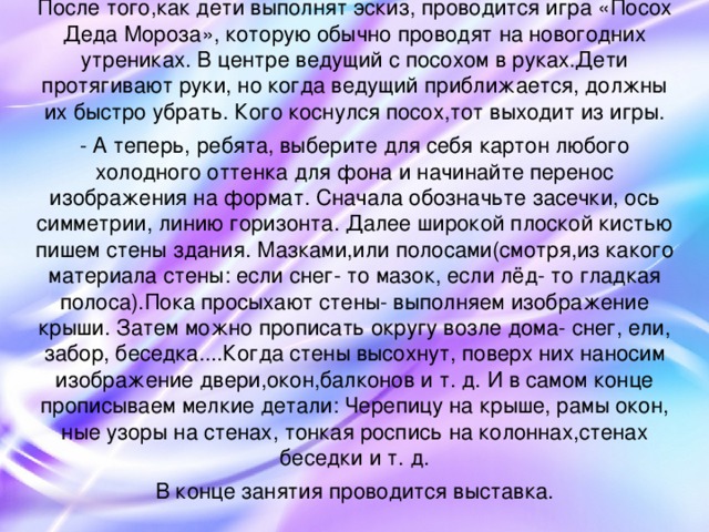 После того,как дети выполнят эскиз, проводится игра «Посох Деда Мороза», которую обычно проводят на новогодних утрениках. В центре ведущий с посохом в руках.Дети протягивают руки, но когда ведущий приближается, должны их быстро убрать. Кого коснулся посох,тот выходит из игры. - А теперь, ребята, выберите для себя картон любого холодного оттенка для фона и начинайте перенос изображения на формат. Сначала обозначьте засечки, ось симметрии, линию горизонта. Далее широкой плоской кистью пишем стены здания. Мазками,или полосами(смотря,из какого материала стены: если снег- то мазок, если лёд- то гладкая полоса).Пока просыхают стены- выполняем изображение крыши. Затем можно прописать округу возле дома- снег, ели, забор, беседка....Когда стены высохнут, поверх них наносим изображение двери,окон,балконов и т. д. И в самом конце прописываем мелкие детали: Черепицу на крыше, рамы окон, ные узоры на стенах, тонкая роспись на колоннах,стенах беседки и т. д. В конце занятия проводится выставка.