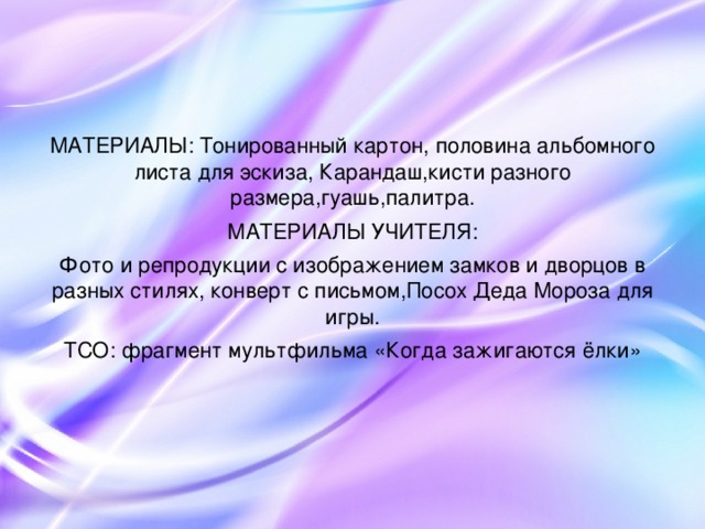 МАТЕРИАЛЫ: Тонированный картон, половина альбомного листа для эскиза, Карандаш,кисти разного размера,гуашь,палитра. МАТЕРИАЛЫ УЧИТЕЛЯ: Фото и репродукции с изображением замков и дворцов в разных стилях, конверт с письмом,Посох Деда Мороза для игры. ТСО: фрагмент мультфильма «Когда зажигаются ёлки»