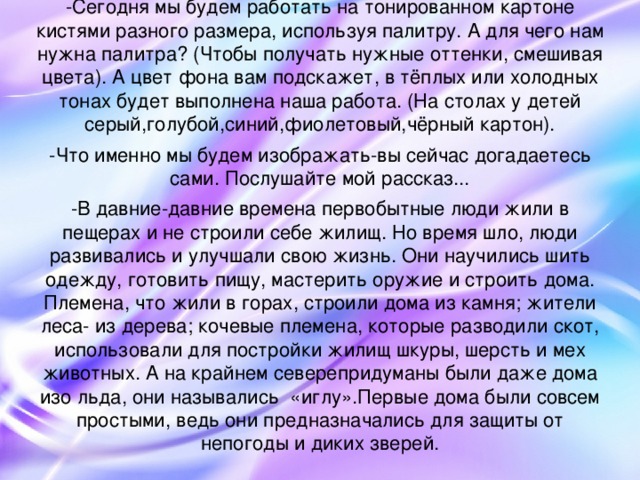 -Сегодня мы будем работать на тонированном картоне кистями разного размера, используя палитру. А для чего нам нужна палитра? (Чтобы получать нужные оттенки, смешивая цвета). А цвет фона вам подскажет, в тёплых или холодных тонах будет выполнена наша работа. (На столах у детей серый,голубой,синий,фиолетовый,чёрный картон). -Что именно мы будем изображать-вы сейчас догадаетесь сами. Послушайте мой рассказ... -В давние-давние времена первобытные люди жили в пещерах и не строили себе жилищ. Но время шло, люди развивались и улучшали свою жизнь. Они научились шить одежду, готовить пищу, мастерить оружие и строить дома. Племена, что жили в горах, строили дома из камня; жители леса- из дерева; кочевые племена, которые разводили скот, использовали для постройки жилищ шкуры, шерсть и мех животных. А на крайнем северепридуманы были даже дома изо льда, они назывались «иглу».Первые дома были совсем простыми, ведь они предназначались для защиты от непогоды и диких зверей.